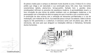 Contextualização
Os planos criados para o campus se alteraram muito durante os anos. O bloco E1 é o único
prédio que chega a ser executado e sua construção durou três anos. Suas marcantes
características (pilotis, planta-livre, terraço-jardim, fachada livre e grandes áreas
envidraçadas) refirmam os preceitos da arquitetura moderna. A permeabilidade visual e a
livre circulação do piso térreo do prédio condizem com as abordagens modernas, e há
preocupação com a interação da obra no espaço em que é inserida e com o convívio social.
A construção da obra ocorreu com a utilização de elementos pré-fabricados e o uso de
modulação, com módulos de 70 cm. Sua extensão possui 114 por 16 módulos. Sobre o térreo
ergueu-se três pavimentos e a cobertura. A estrutura conta com 10 pilares que, além de
estruturais, são ocos para que abriguem as instalações elétricas e hidráulicas, formando
ductos horizontais.
 