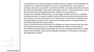 Contextualização
O responsável pela a esquematização do conforto térmico, acústico e visual foi Mange, ele
acreditava que, através de dosagens dos “vazios”, era possível obter a iluminação e a
ventilação necessária para garantir o conforto do edifício. A seriação da fachada resulta em
duas faixas de iluminação, o que torna a iluminação uniforme. Uma das faixas tem a altura
do olhar do homem, proporcionando maior contato com o meio externo.
O sistema de ventilação é diferenciado, e as estratégias adotadas estimulam a ventilação
natural permanente e cruzada no prédio. Devido à diferença de altura das duas aberturas
permanentes, ocorrem trocas entre ar frio e quente com o meio externo. As aberturas de
iluminação podem também serem usadas para ventilação, porém a ventilação pode ser
controlada, dependendo da necessidade.
Já para o isolamento térmico do terraço, foi utilizado um sistema composto por duas lajes,
com espaços vazios entre elas, e a impermeabilização do material. Essa solução foi
discretamente alterada depois da utilização, assim como a instalação de persianas na faixa
superior de iluminação. Essas e outras alterações prejudicam a iluminação e a ventilação
planejadas para o edifício.
 