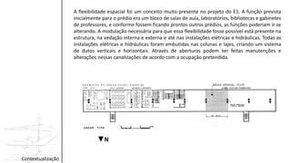 Contextualização
A flexibilidade espacial foi um conceito muito presente no projeto do E1. A função prevista
inicialmente para o prédio era um bloco de salas de aula, laboratórios, bibliotecas e gabinetes
de professores, e conforme fossem ficando prontos outros prédios, as funções poderiam ir se
alterando. A modulação necessária para que essa flexibilidade fosse possível está presente na
estrutura, na vedação interna e externa e até nas instalações elétricas e hidráulicas. Todas as
instalações elétricas e hidráulicas foram embutidas nas colunas e lajes, criando um sistema
de dutos verticais e horizontais. Através de aberturas podem ser feitas manutenções e
alterações nessas canalizações de acordo com a ocupação pretendida.
 