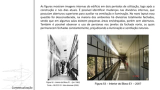 As figuras mostram imagens internas do edifício em dois períodos de utilização, logo após a
construção e nos dias atuais. É possível identificar mudanças nas divisórias internas, que
possuíam aberturas superiores para auxiliar na ventilação e iluminação. No novo layout essa
questão foi desconsiderada, na maioria dos ambientes há divisórias totalmente fechadas,
sendo que em algumas salas existem pequenas áreas envidraçadas, porém sem aberturas.
Também é possível observar o uso de persianas nas janelas da fachada norte, as quais
permanecem fechadas constantemente, prejudicando a iluminação e ventilação naturais.
Contextualização
 