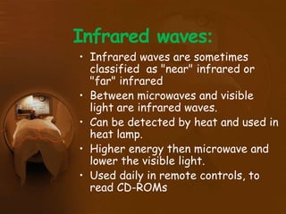 Infrared waves:
• Infrared waves are sometimes
classified as "near" infrared or
"far" infrared
• Between microwaves and visible
light are infrared waves.
• Can be detected by heat and used in
heat lamp.
• Higher energy then microwave and
lower the visible light.
• Used daily in remote controls, to
read CD-ROMs
 