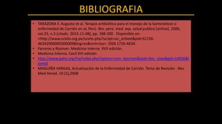 BIBLIOGRAFIA
• TARAZONA F, Augusto et al. Terapia antibiótica para el manejo de la bartonelosis o
enfermedad de Carrión en eL Perú. Rev. perú. med. exp. salud publica [online]. 2006,
vol.23, n.3 [citado 2015-11-08], pp. 188-200 . Disponible en:
<http://www.scielo.org.pe/scielo.php?script=sci_arttext&pid=S1726-
46342006000300009&lng=es&nrm=iso>. ISSN 1726-4634.
• Farreras y Rozman. Medicina Interna XVII edición.
• Medicina Interna. Cecil XVI edición
• http://www.paho.org/hq/index.php?option=com_docman&task=doc_view&gid=14036&I
temid
• MAGUIÑA VARGAS, Actualización de la Enfermedad de Carrión. Tema de Revisión . Rev.
Med Hered. 10 (1),2008
 