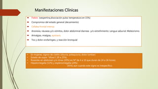 Manifestaciones Clínicas
 Fiebre (vespertina,disociación pulso temperatura en 15%)
 Compromiso del estado general (decaimiento)
 Cefalea frontal intensa
 Anorexia, náuseas y/o vómitos, dolor abdominal diarreas y/o estreñimiento. Lengua saburral. Meteorismo.
 Artralgias, mialgias, epistaxis,
 Tos y dolor orofaríngeo, y reacción bronquial
• En mujeres, signos de cistitis (disuria, polaquiuria, dolor lumbar)
• Estado de sopor “tifoso”( 20 a 25%)
• Roseolas en abdomen y/o tórax (20%) en Nº de 4 a 10 que duran de 24 a 36 horas).
• Hepatomegalia (52%) y esplenomegalia (24%)
• Borborigmos en fosa ilíaca derecha (55%) aún cuando este signo es inespecífico.
 