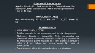FUNCIONES BIOLÓGICAS
Apetito: Disminuido Sed: Aumentada Deposiciones: Sin
alteración Orina: Sin alteración Peso: Pérdida ponderal de
10kg en 10 días.
FUNCIONES VITALES
P.A: 100 50 mmHg FC: 132x FR: 26x T°: 40,5°C Peso: 29
kg
EXAMEN FÍSICO
• MEG, MEN Y MEH, LOTEP
• Palidez marcada de piel y mucosas, no ictericia, ni equimosis.
• Abdomen: blando y depresible, RHA aumentados en
intensidad, dolor difuso a la palpación profunda y a predominio
de mesograstrio, palmo hepático de 14cm. Bazo: se percute y
palpa a 2 cm debajo del reborde costal. No masa ni
adenopatías.
• Dolor leve a movilización pasiva de miembros inferiores.
 