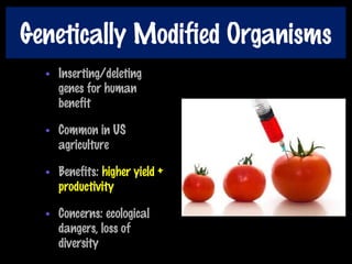 Genetically Modified Organisms
• Inserting/deleting
genes for human
benefit
• Common in US
agriculture
• Benefits: higher yield +
productivity
• Concerns: ecological
dangers, loss of
diversity
 