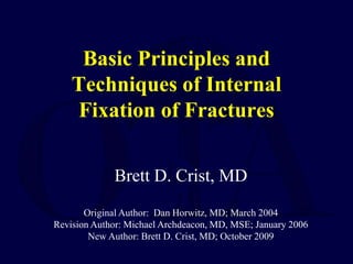 Basic Principles and
Techniques of Internal
Fixation of Fractures
Brett D. Crist, MD
Original Author: Dan Horwitz, MD; March 2004
Revision Author: Michael Archdeacon, MD, MSE; January 2006
New Author: Brett D. Crist, MD; October 2009
 