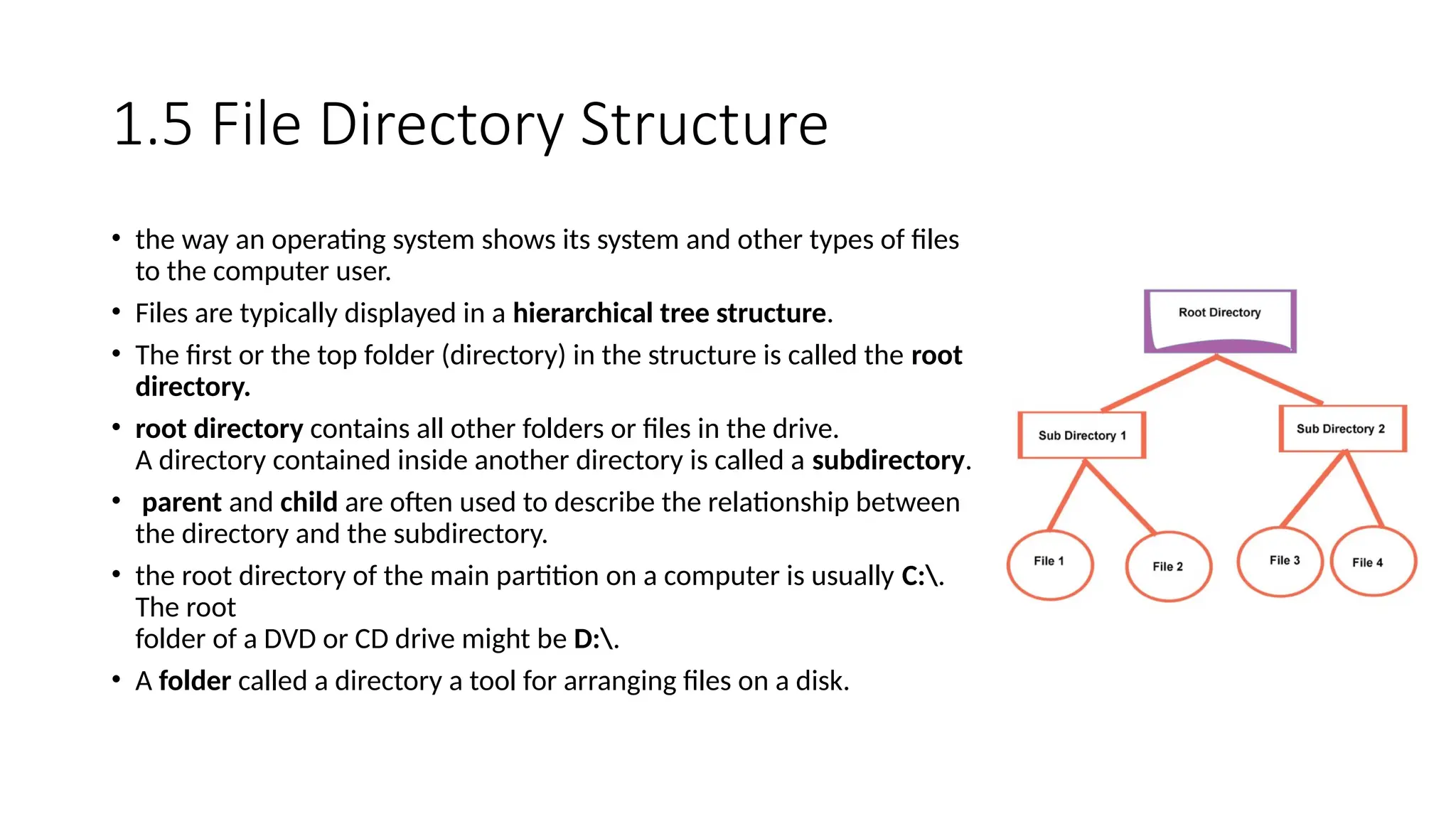 1.5 File Directory Structure
• the way an operating system shows its system and other types of files
to the computer user.
• Files are typically displayed in a hierarchical tree structure.
• The first or the top folder (directory) in the structure is called the root
directory.
• root directory contains all other folders or files in the drive.
A directory contained inside another directory is called a subdirectory.
• parent and child are often used to describe the relationship between
the directory and the subdirectory.
• the root directory of the main partition on a computer is usually C:.
The root
folder of a DVD or CD drive might be D:.
• A folder called a directory a tool for arranging files on a disk.
 
