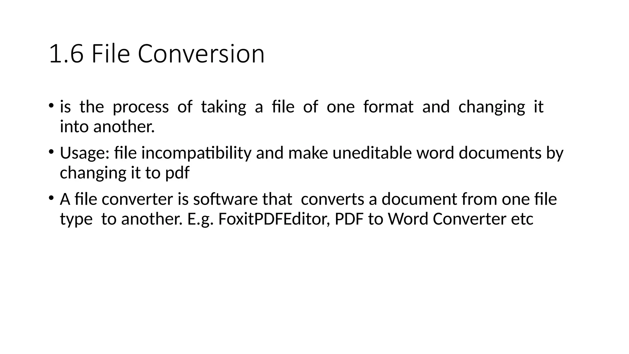 1.6 File Conversion
• is the process of taking a file of one format and changing it
into another.
• Usage: file incompatibility and make uneditable word documents by
changing it to pdf
• A file converter is software that converts a document from one file
type to another. E.g. FoxitPDFEditor, PDF to Word Converter etc
 