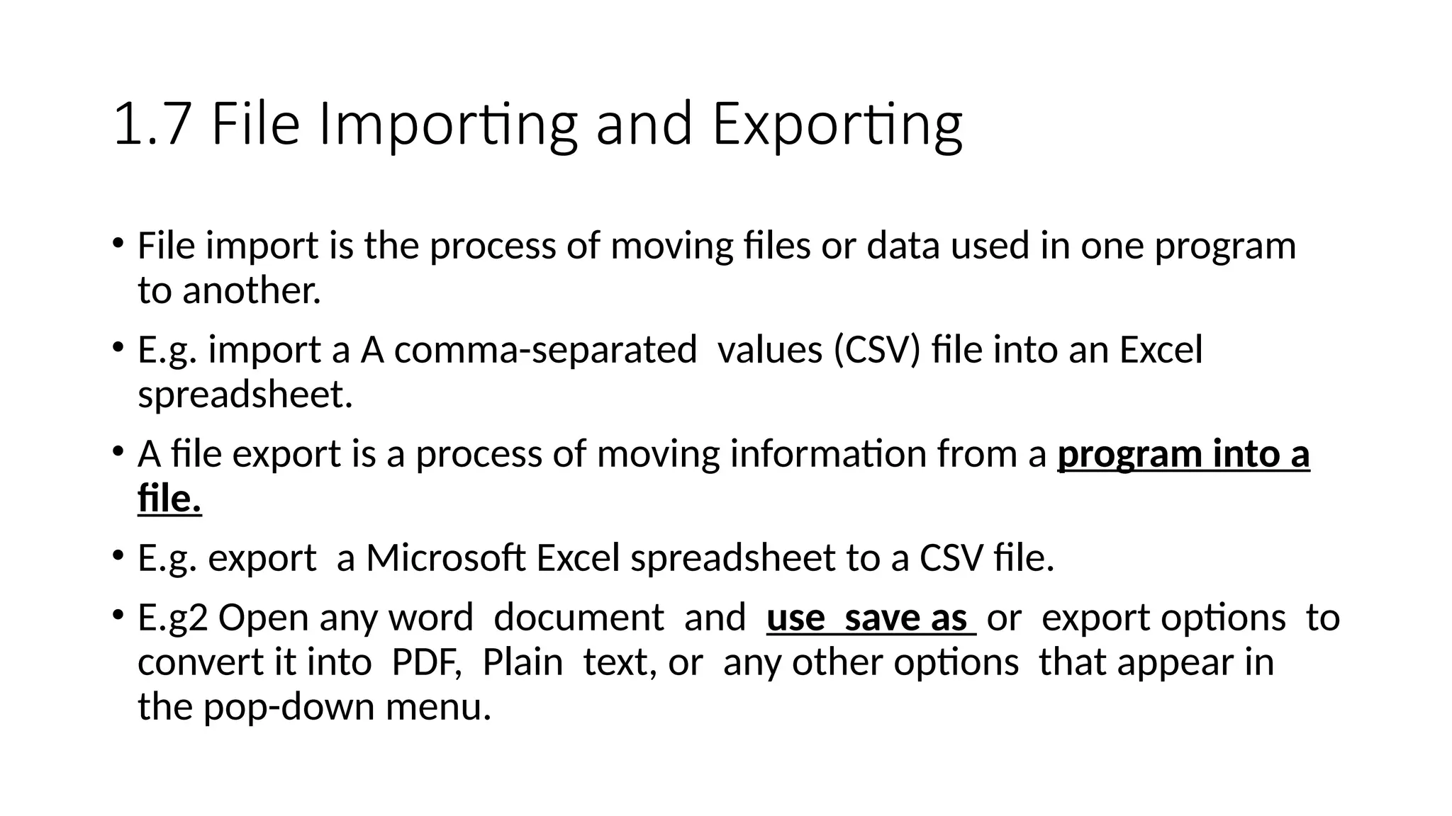 1.7 File Importing and Exporting
• File import is the process of moving files or data used in one program
to another.
• E.g. import a A comma-separated values (CSV) file into an Excel
spreadsheet.
• A file export is a process of moving information from a program into a
file.
• E.g. export a Microsoft Excel spreadsheet to a CSV file.
• E.g2 Open any word document and use save as or export options to
convert it into PDF, Plain text, or any other options that appear in
the pop-down menu.
 