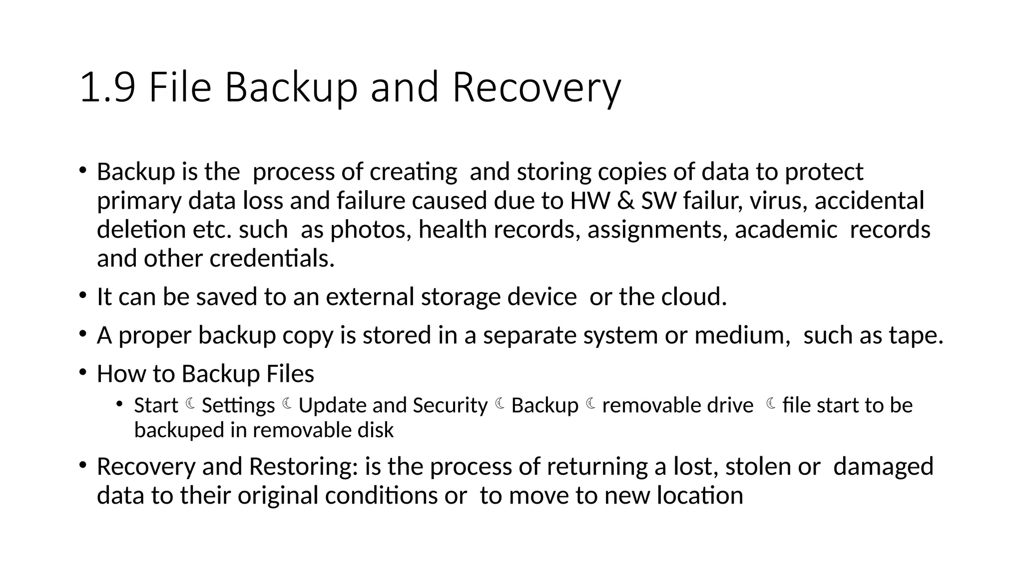 1.9 File Backup and Recovery
• Backup is the process of creating and storing copies of data to protect
primary data loss and failure caused due to HW & SW failur, virus, accidental
deletion etc. such as photos, health records, assignments, academic records
and other credentials.
• It can be saved to an external storage device or the cloud.
• A proper backup copy is stored in a separate system or medium, such as tape.
• How to Backup Files
• StartSettingsUpdate and SecurityBackupremovable drive file start to be
backuped in removable disk
• Recovery and Restoring: is the process of returning a lost, stolen or damaged
data to their original conditions or to move to new location
 