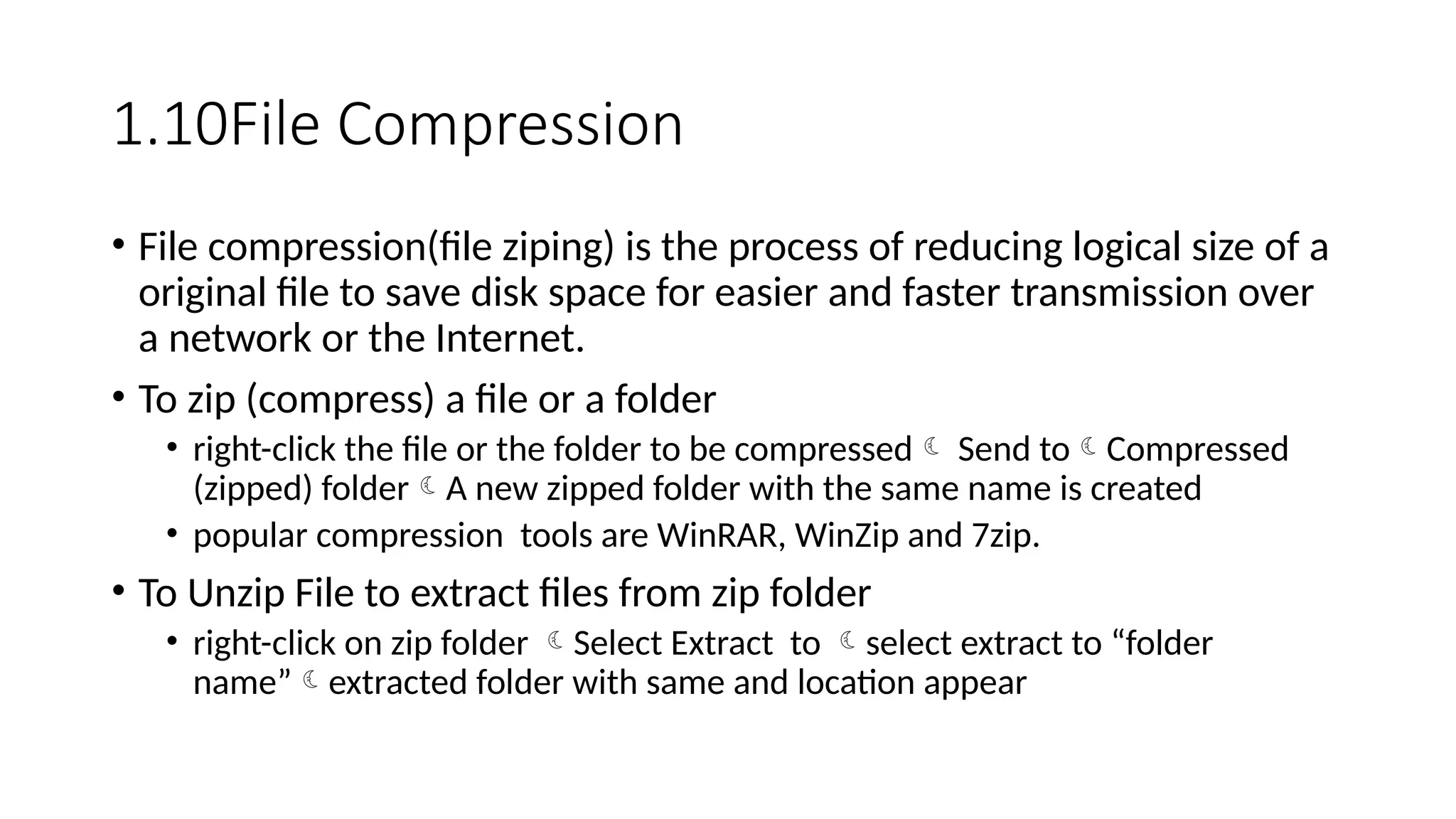 1.10File Compression
• File compression(file ziping) is the process of reducing logical size of a
original file to save disk space for easier and faster transmission over
a network or the Internet.
• To zip (compress) a file or a folder
• right-click the file or the folder to be compressed Send toCompressed
(zipped) folderA new zipped folder with the same name is created
• popular compression tools are WinRAR, WinZip and 7zip.
• To Unzip File to extract files from zip folder
• right-click on zip folder Select Extract to select extract to “folder
name”extracted folder with same and location appear
 