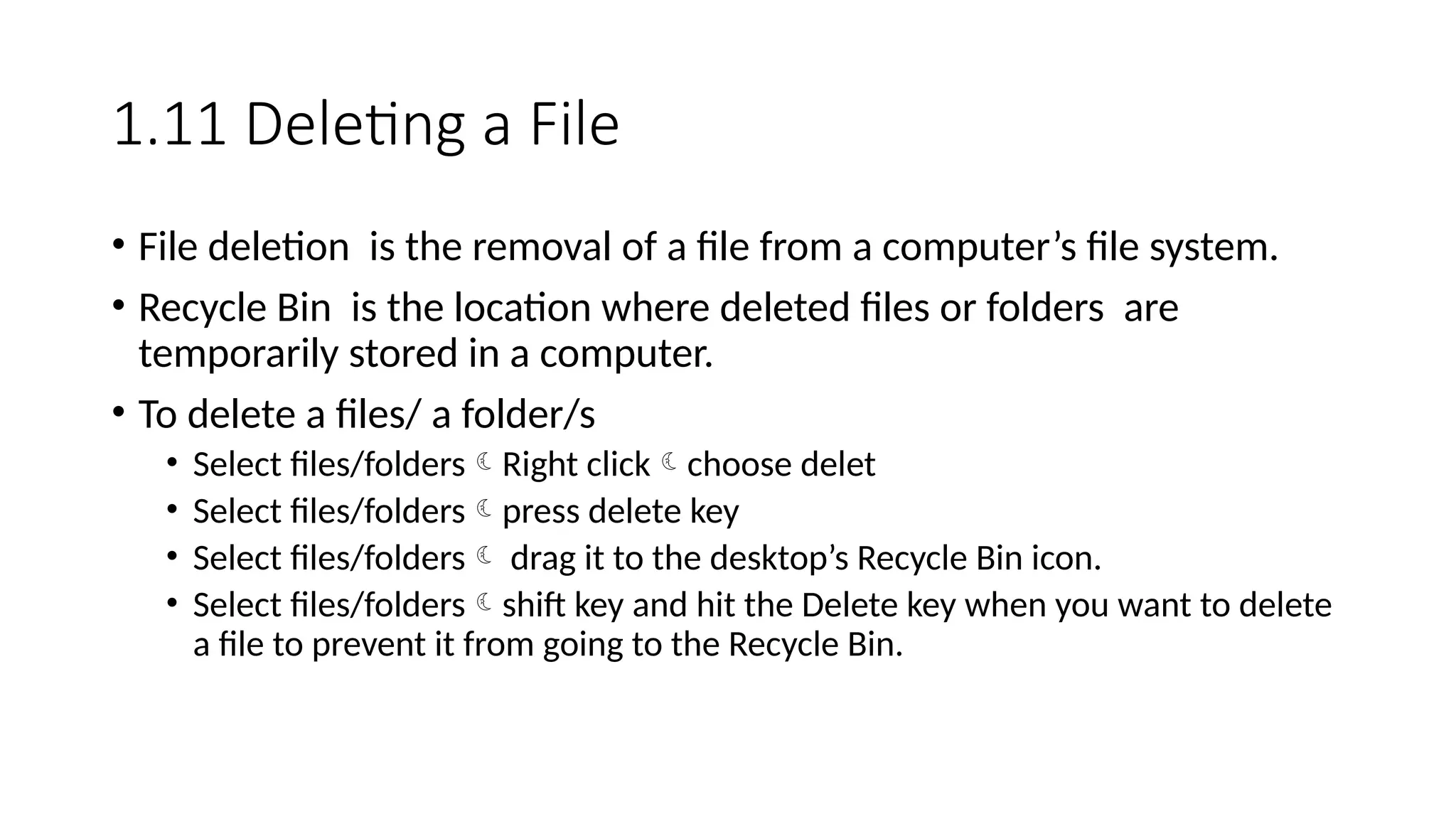 1.11 Deleting a File
• File deletion is the removal of a file from a computer’s file system.
• Recycle Bin is the location where deleted files or folders are
temporarily stored in a computer.
• To delete a files/ a folder/s
• Select files/foldersRight clickchoose delet
• Select files/folderspress delete key
• Select files/folders drag it to the desktop’s Recycle Bin icon.
• Select files/foldersshift key and hit the Delete key when you want to delete
a file to prevent it from going to the Recycle Bin.
 