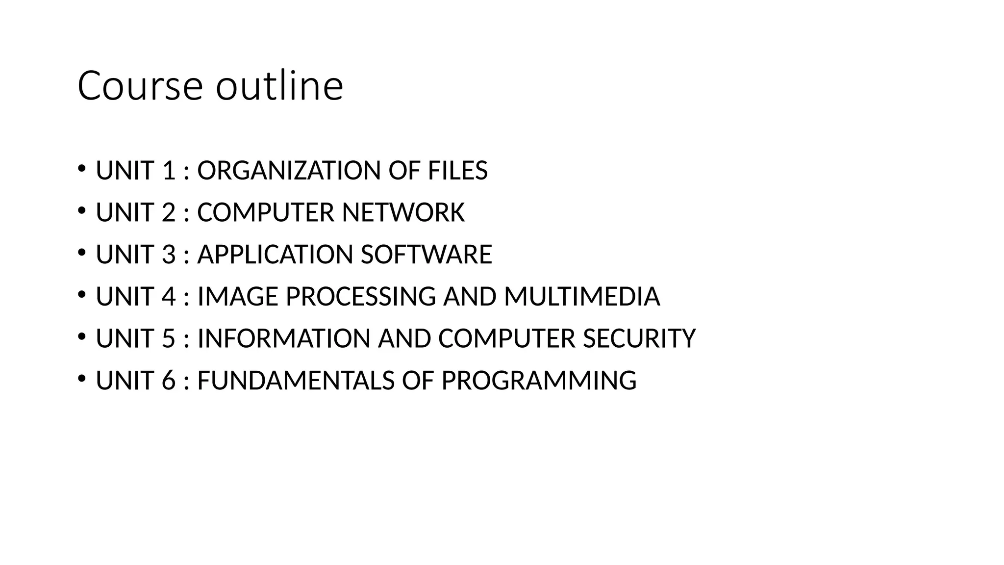 Course outline
• UNIT 1 : ORGANIZATION OF FILES
• UNIT 2 : COMPUTER NETWORK
• UNIT 3 : APPLICATION SOFTWARE
• UNIT 4 : IMAGE PROCESSING AND MULTIMEDIA
• UNIT 5 : INFORMATION AND COMPUTER SECURITY
• UNIT 6 : FUNDAMENTALS OF PROGRAMMING
 