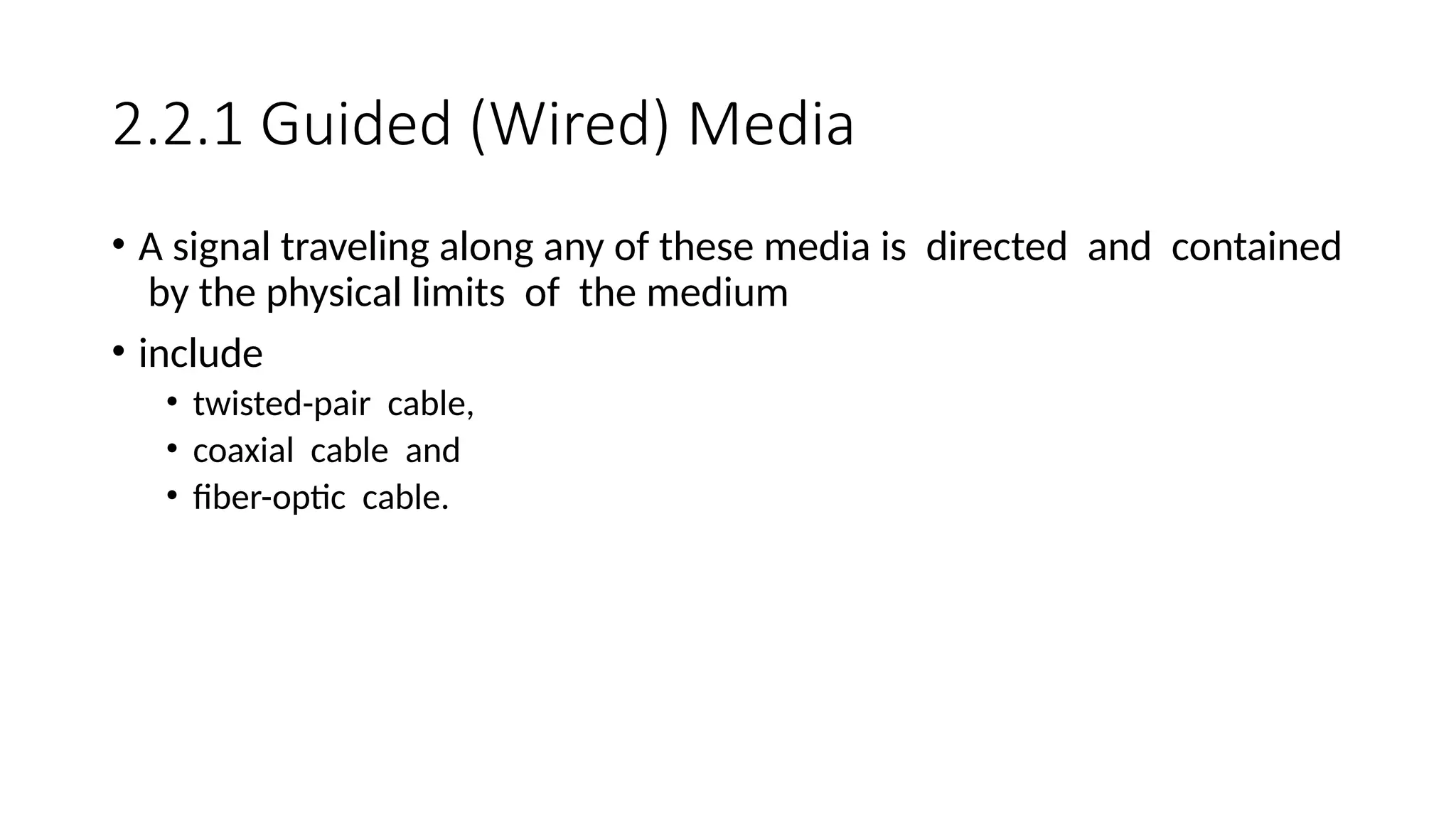 2.2.1 Guided (Wired) Media
• A signal traveling along any of these media is directed and contained
by the physical limits of the medium
• include
• twisted-pair cable,
• coaxial cable and
• fiber-optic cable.
 