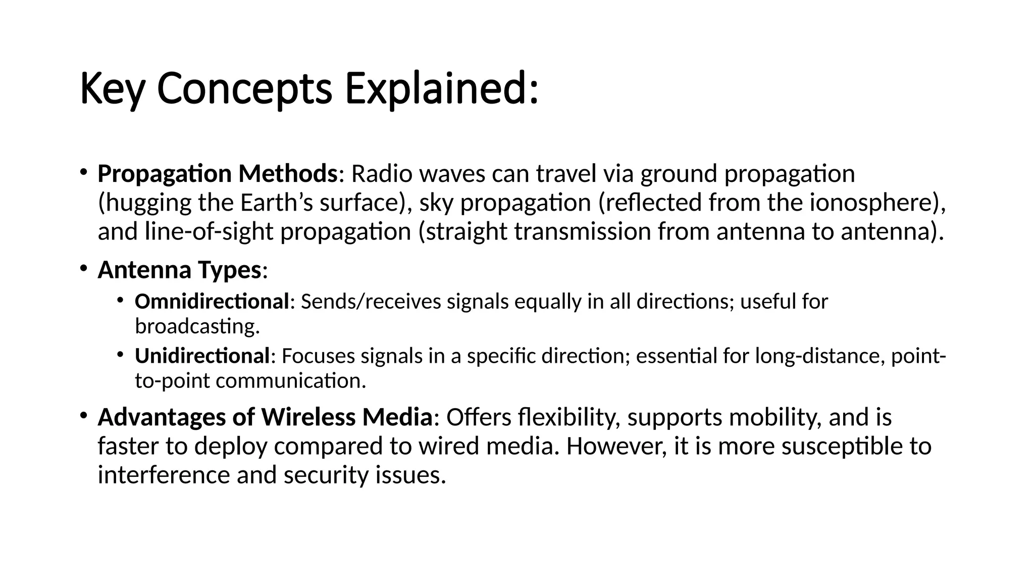 Key Concepts Explained:
• Propagation Methods: Radio waves can travel via ground propagation
(hugging the Earth’s surface), sky propagation (reflected from the ionosphere),
and line-of-sight propagation (straight transmission from antenna to antenna).
• Antenna Types:
• Omnidirectional: Sends/receives signals equally in all directions; useful for
broadcasting.
• Unidirectional: Focuses signals in a specific direction; essential for long-distance, point-
to-point communication.
• Advantages of Wireless Media: Offers flexibility, supports mobility, and is
faster to deploy compared to wired media. However, it is more susceptible to
interference and security issues.
 