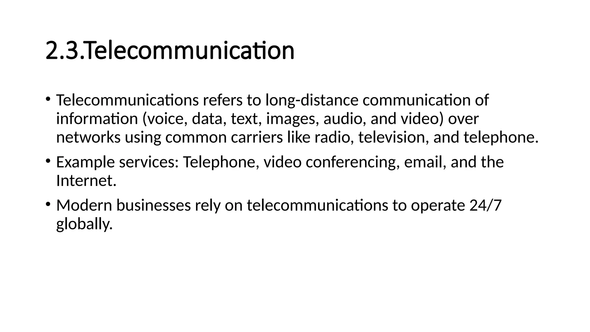 2.3.Telecommunication
• Telecommunications refers to long-distance communication of
information (voice, data, text, images, audio, and video) over
networks using common carriers like radio, television, and telephone.
• Example services: Telephone, video conferencing, email, and the
Internet.
• Modern businesses rely on telecommunications to operate 24/7
globally.
 