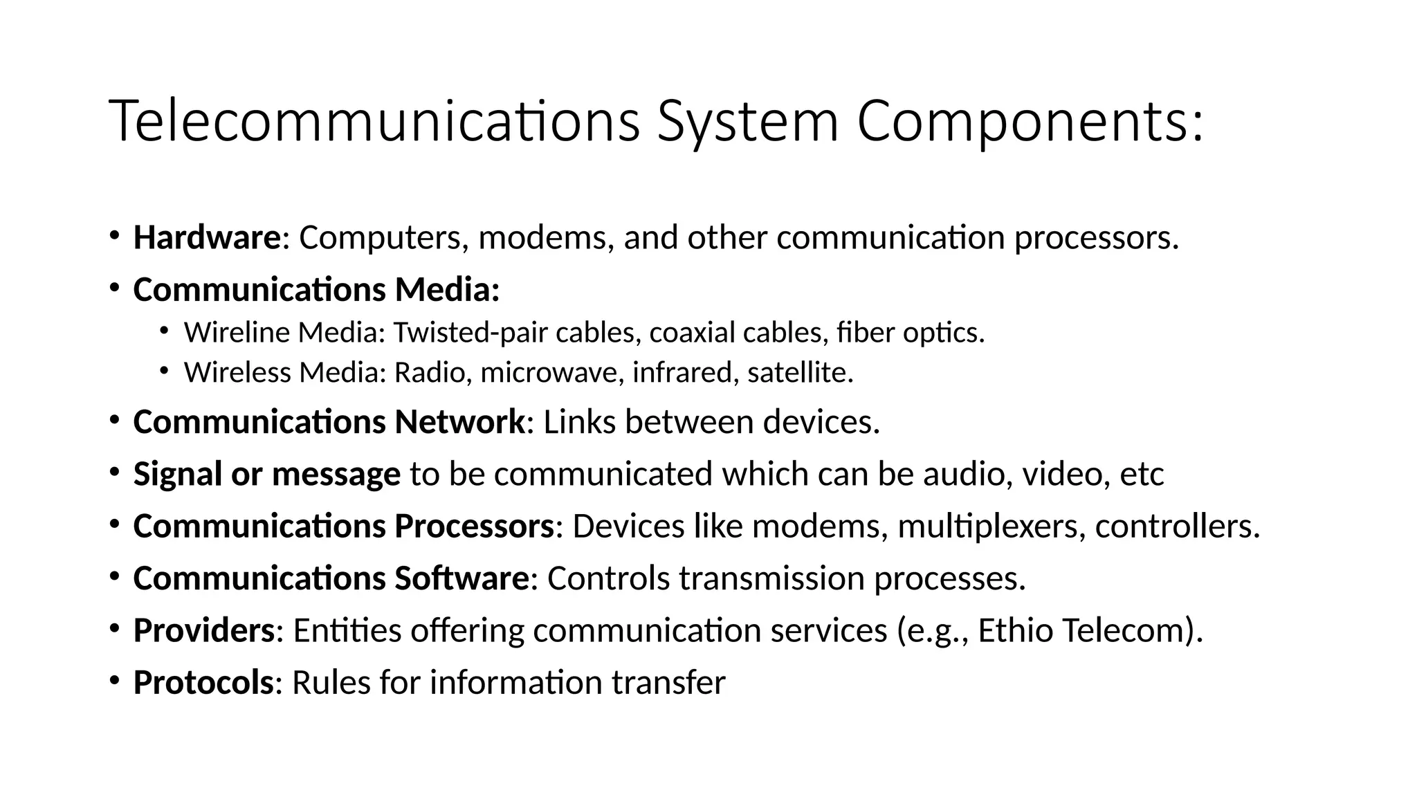 Telecommunications System Components:
• Hardware: Computers, modems, and other communication processors.
• Communications Media:
• Wireline Media: Twisted-pair cables, coaxial cables, fiber optics.
• Wireless Media: Radio, microwave, infrared, satellite.
• Communications Network: Links between devices.
• Signal or message to be communicated which can be audio, video, etc
• Communications Processors: Devices like modems, multiplexers, controllers.
• Communications Software: Controls transmission processes.
• Providers: Entities offering communication services (e.g., Ethio Telecom).
• Protocols: Rules for information transfer
 