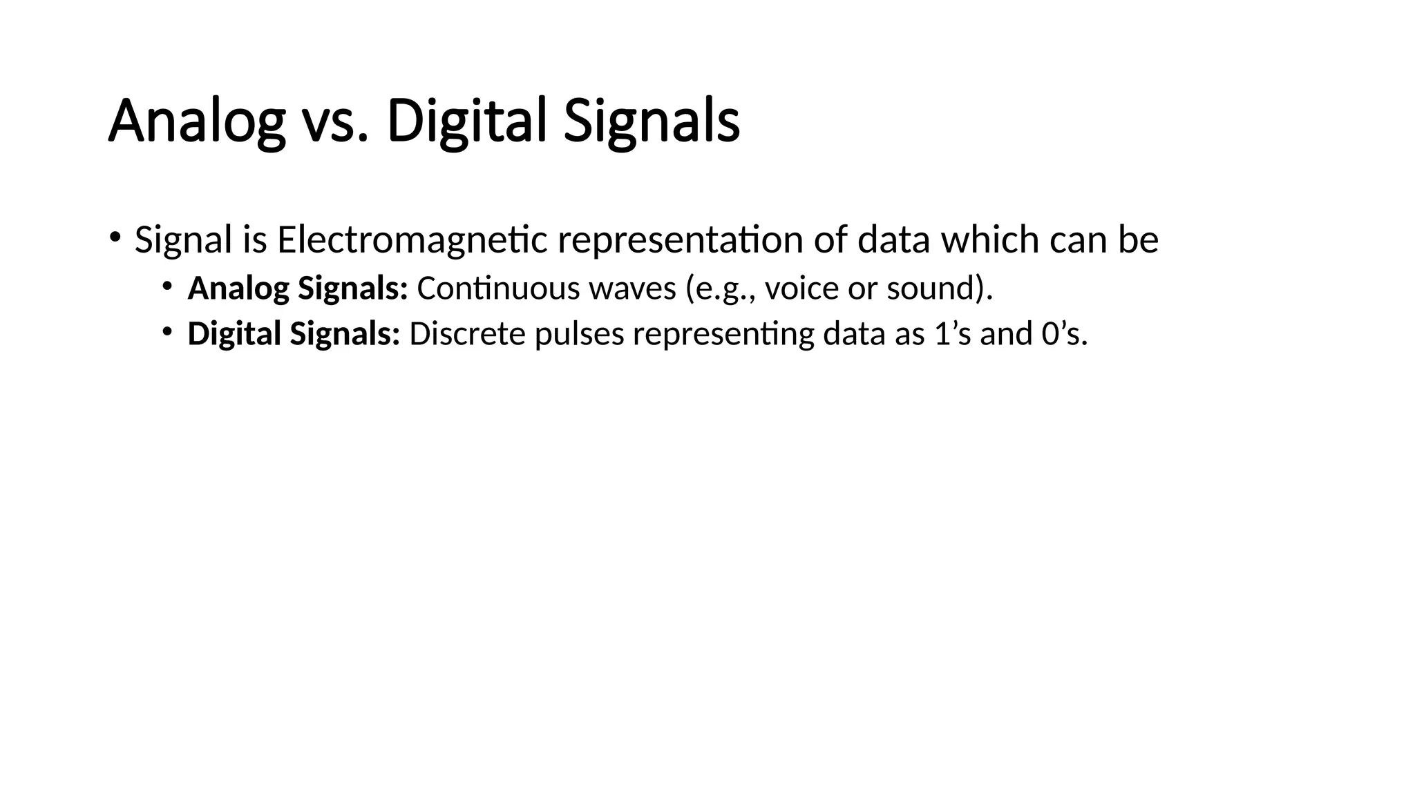 Analog vs. Digital Signals
• Signal is Electromagnetic representation of data which can be
• Analog Signals: Continuous waves (e.g., voice or sound).
• Digital Signals: Discrete pulses representing data as 1’s and 0’s.
 