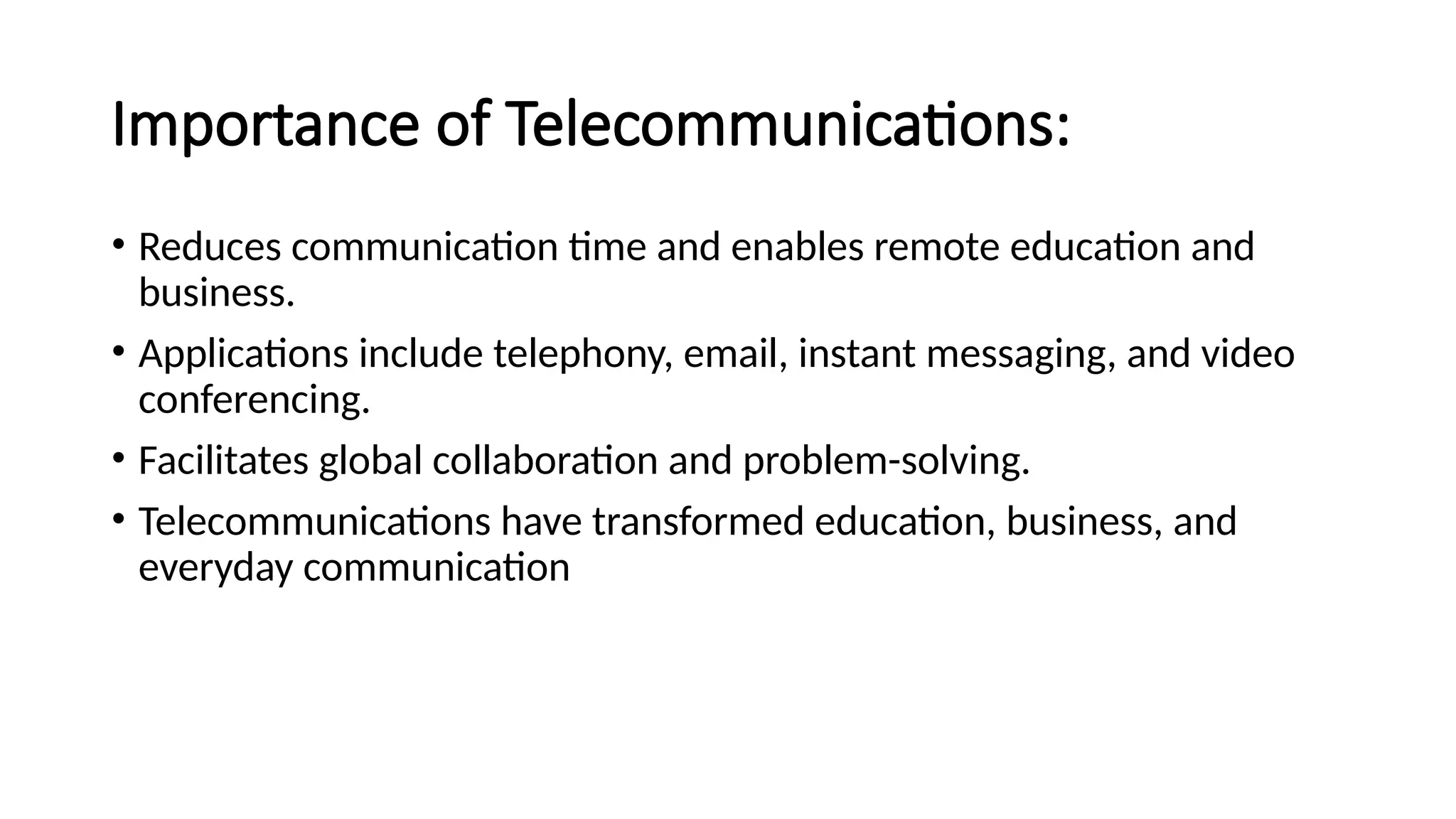 Importance of Telecommunications:
• Reduces communication time and enables remote education and
business.
• Applications include telephony, email, instant messaging, and video
conferencing.
• Facilitates global collaboration and problem-solving.
• Telecommunications have transformed education, business, and
everyday communication
 