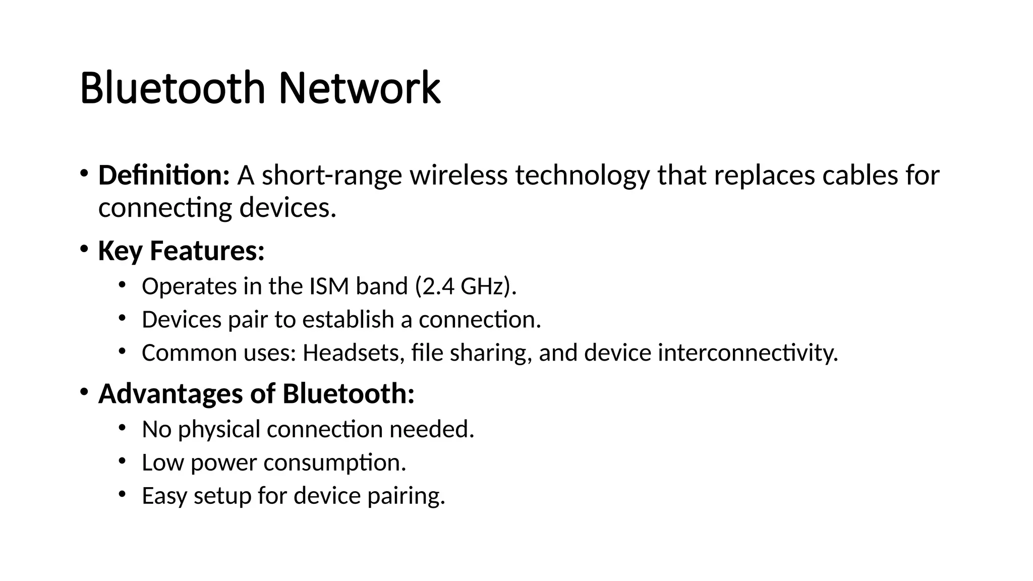 Bluetooth Network
• Definition: A short-range wireless technology that replaces cables for
connecting devices.
• Key Features:
• Operates in the ISM band (2.4 GHz).
• Devices pair to establish a connection.
• Common uses: Headsets, file sharing, and device interconnectivity.
• Advantages of Bluetooth:
• No physical connection needed.
• Low power consumption.
• Easy setup for device pairing.
 