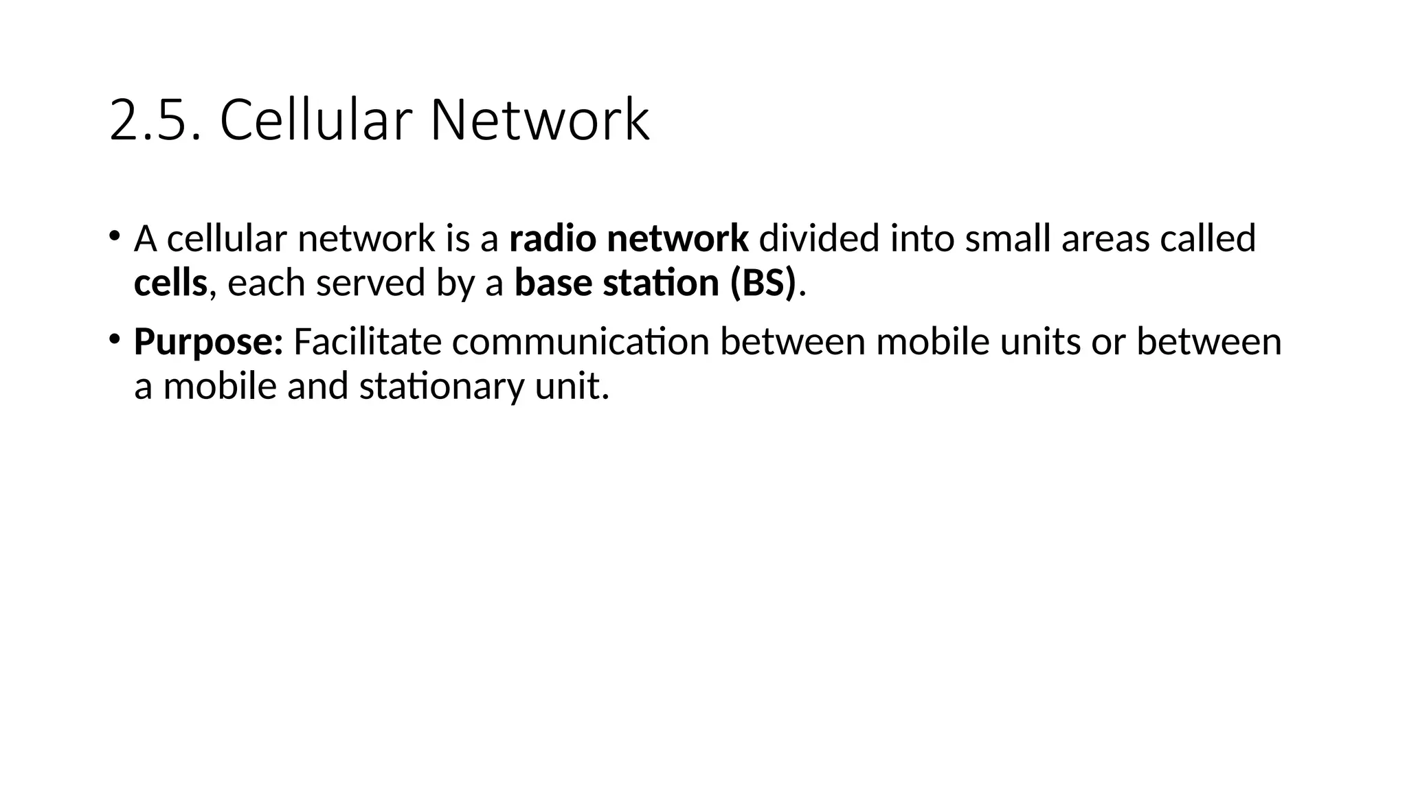2.5. Cellular Network
• A cellular network is a radio network divided into small areas called
cells, each served by a base station (BS).
• Purpose: Facilitate communication between mobile units or between
a mobile and stationary unit.
 