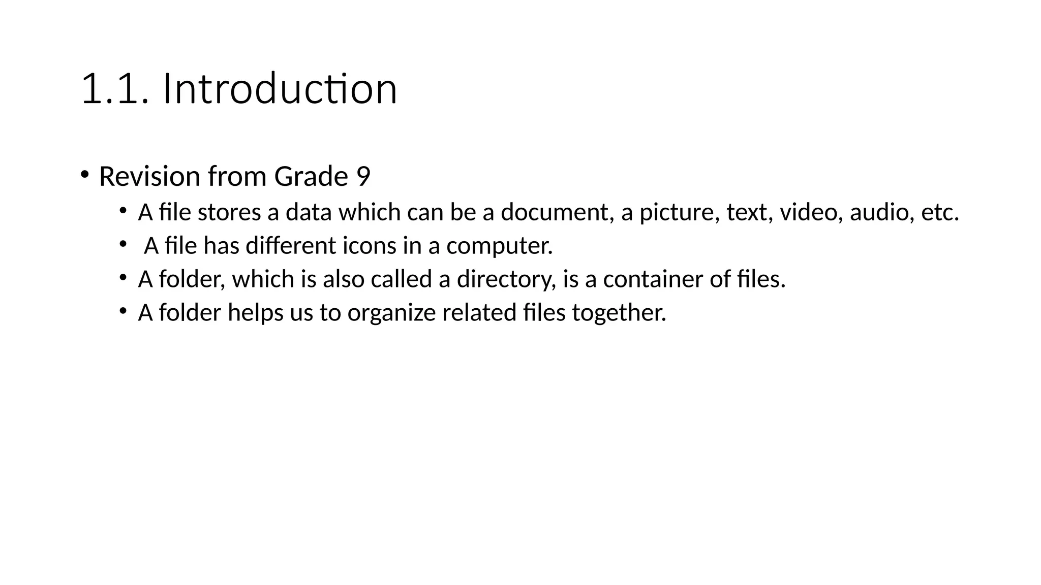 1.1. Introduction
• Revision from Grade 9
• A file stores a data which can be a document, a picture, text, video, audio, etc.
• A file has different icons in a computer.
• A folder, which is also called a directory, is a container of files.
• A folder helps us to organize related files together.
 