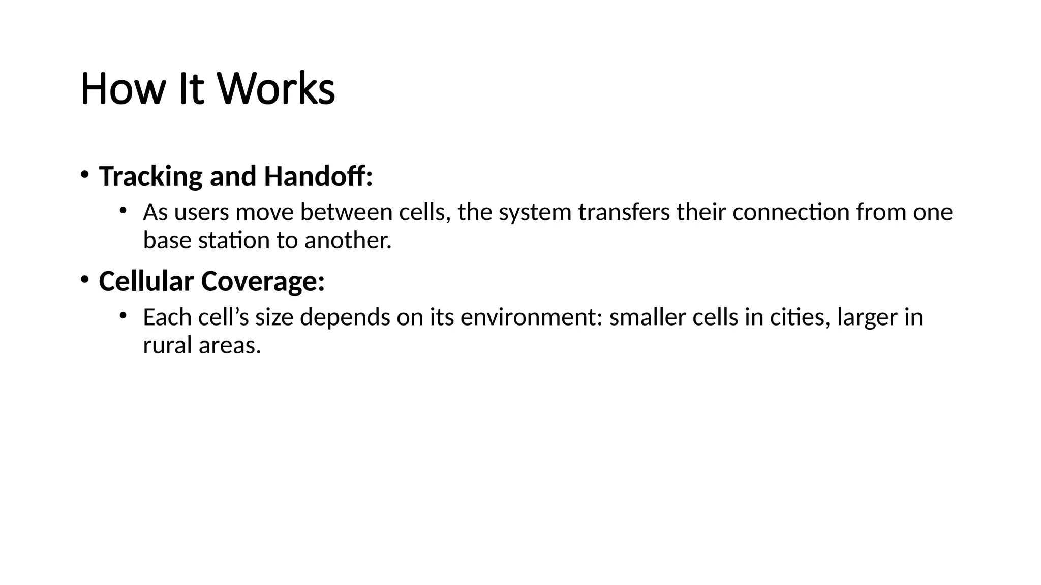How It Works
• Tracking and Handoff:
• As users move between cells, the system transfers their connection from one
base station to another.
• Cellular Coverage:
• Each cell’s size depends on its environment: smaller cells in cities, larger in
rural areas.
 