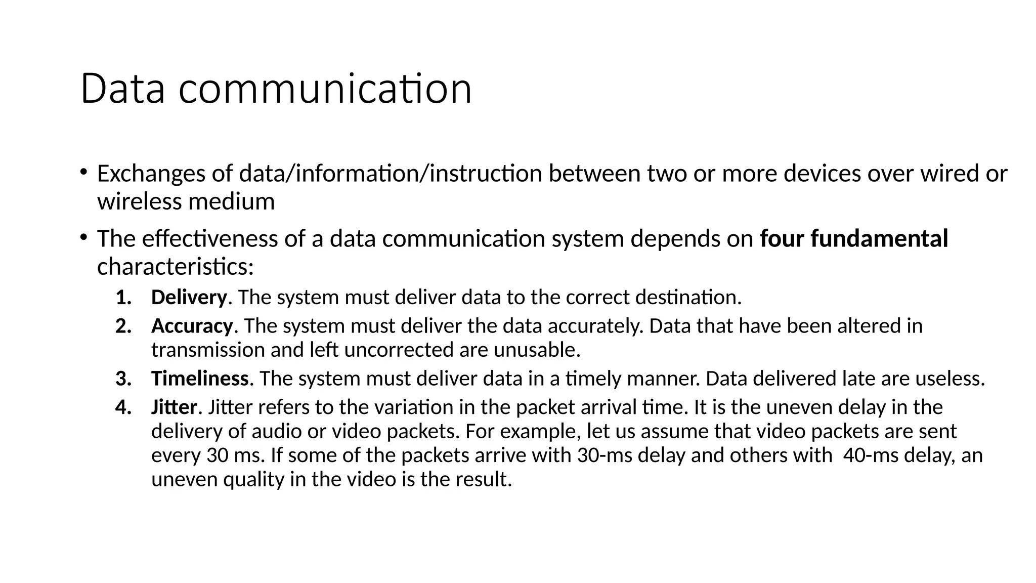 Data communication
• Exchanges of data/information/instruction between two or more devices over wired or
wireless medium
• The effectiveness of a data communication system depends on four fundamental
characteristics:
1. Delivery. The system must deliver data to the correct destination.
2. Accuracy. The system must deliver the data accurately. Data that have been altered in
transmission and left uncorrected are unusable.
3. Timeliness. The system must deliver data in a timely manner. Data delivered late are useless.
4. Jitter. Jitter refers to the variation in the packet arrival time. It is the uneven delay in the
delivery of audio or video packets. For example, let us assume that video packets are sent
every 30 ms. If some of the packets arrive with 30-ms delay and others with 40-ms delay, an
uneven quality in the video is the result.
 