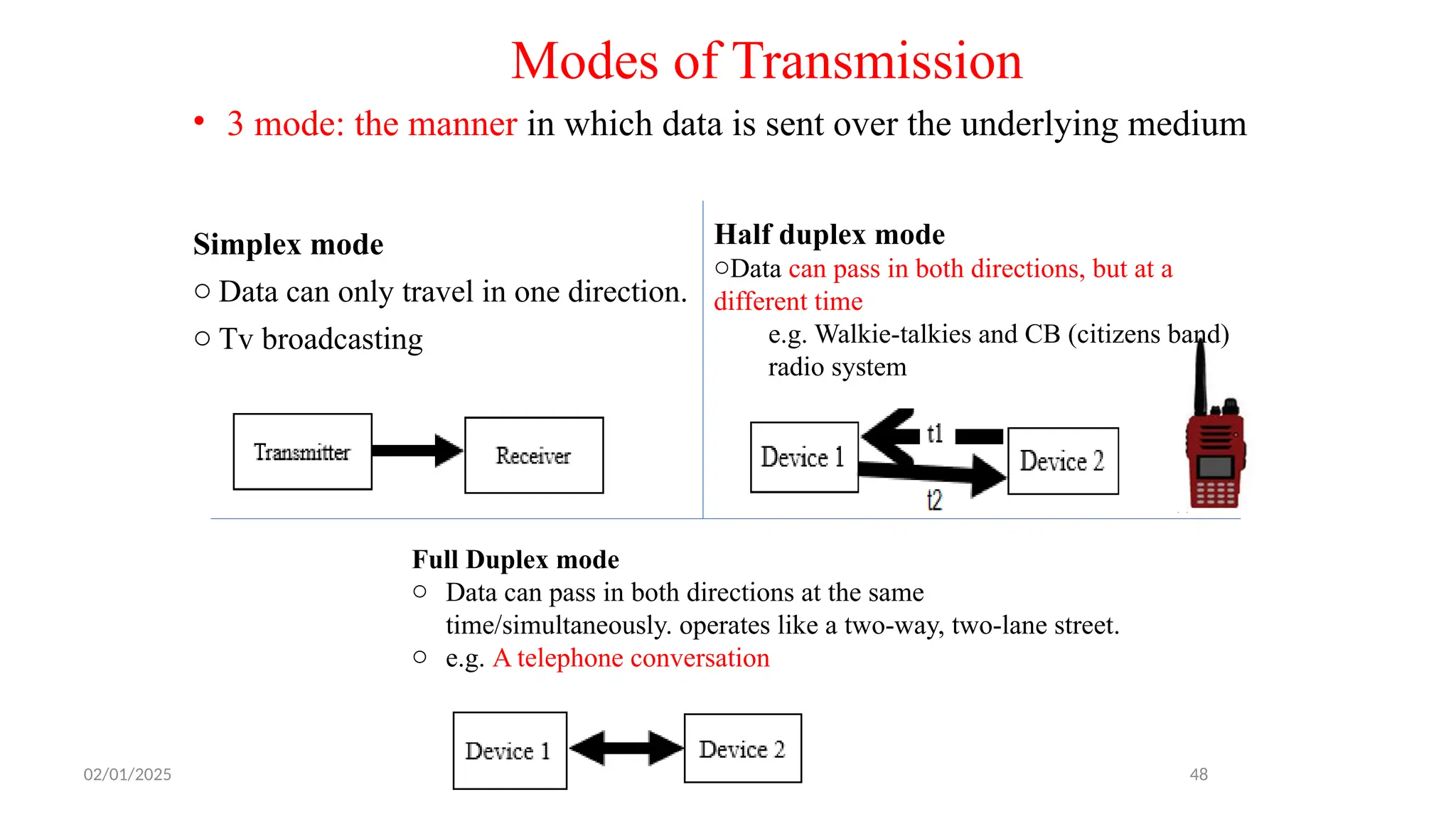 Simplex mode
o Data can only travel in one direction.
o Tv broadcasting
48
Half duplex mode
oData can pass in both directions, but at a
different time
e.g. Walkie-talkies and CB (citizens band)
radio system
Full Duplex mode
o Data can pass in both directions at the same
time/simultaneously. operates like a two-way, two-lane street.
o e.g. A telephone conversation
• 3 mode: the manner in which data is sent over the underlying medium
Modes of Transmission
02/01/2025
 