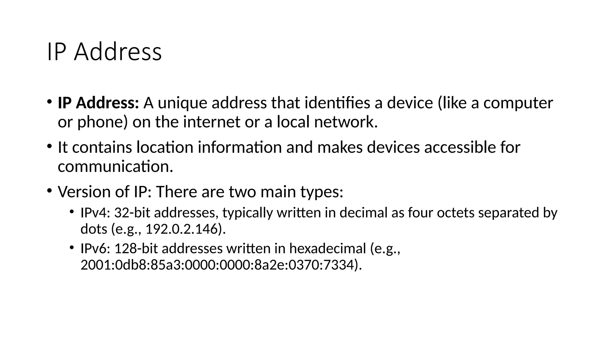 IP Address
• IP Address: A unique address that identifies a device (like a computer
or phone) on the internet or a local network.
• It contains location information and makes devices accessible for
communication.
• Version of IP: There are two main types:
• IPv4: 32-bit addresses, typically written in decimal as four octets separated by
dots (e.g., 192.0.2.146).
• IPv6: 128-bit addresses written in hexadecimal (e.g.,
2001:0db8:85a3:0000:0000:8a2e:0370:7334).
 