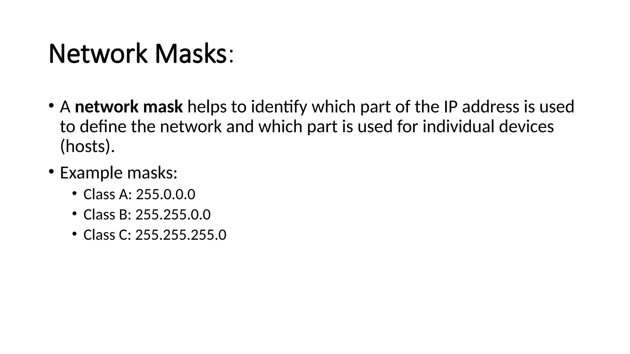 Network Masks:
• A network mask helps to identify which part of the IP address is used
to define the network and which part is used for individual devices
(hosts).
• Example masks:
• Class A: 255.0.0.0
• Class B: 255.255.0.0
• Class C: 255.255.255.0
 
