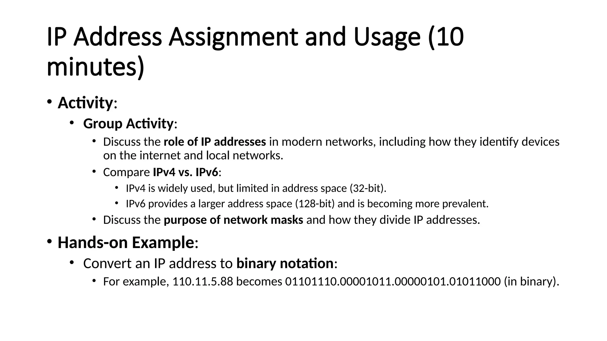 IP Address Assignment and Usage (10
minutes)
• Activity:
• Group Activity:
• Discuss the role of IP addresses in modern networks, including how they identify devices
on the internet and local networks.
• Compare IPv4 vs. IPv6:
• IPv4 is widely used, but limited in address space (32-bit).
• IPv6 provides a larger address space (128-bit) and is becoming more prevalent.
• Discuss the purpose of network masks and how they divide IP addresses.
• Hands-on Example:
• Convert an IP address to binary notation:
• For example, 110.11.5.88 becomes 01101110.00001011.00000101.01011000 (in binary).
 