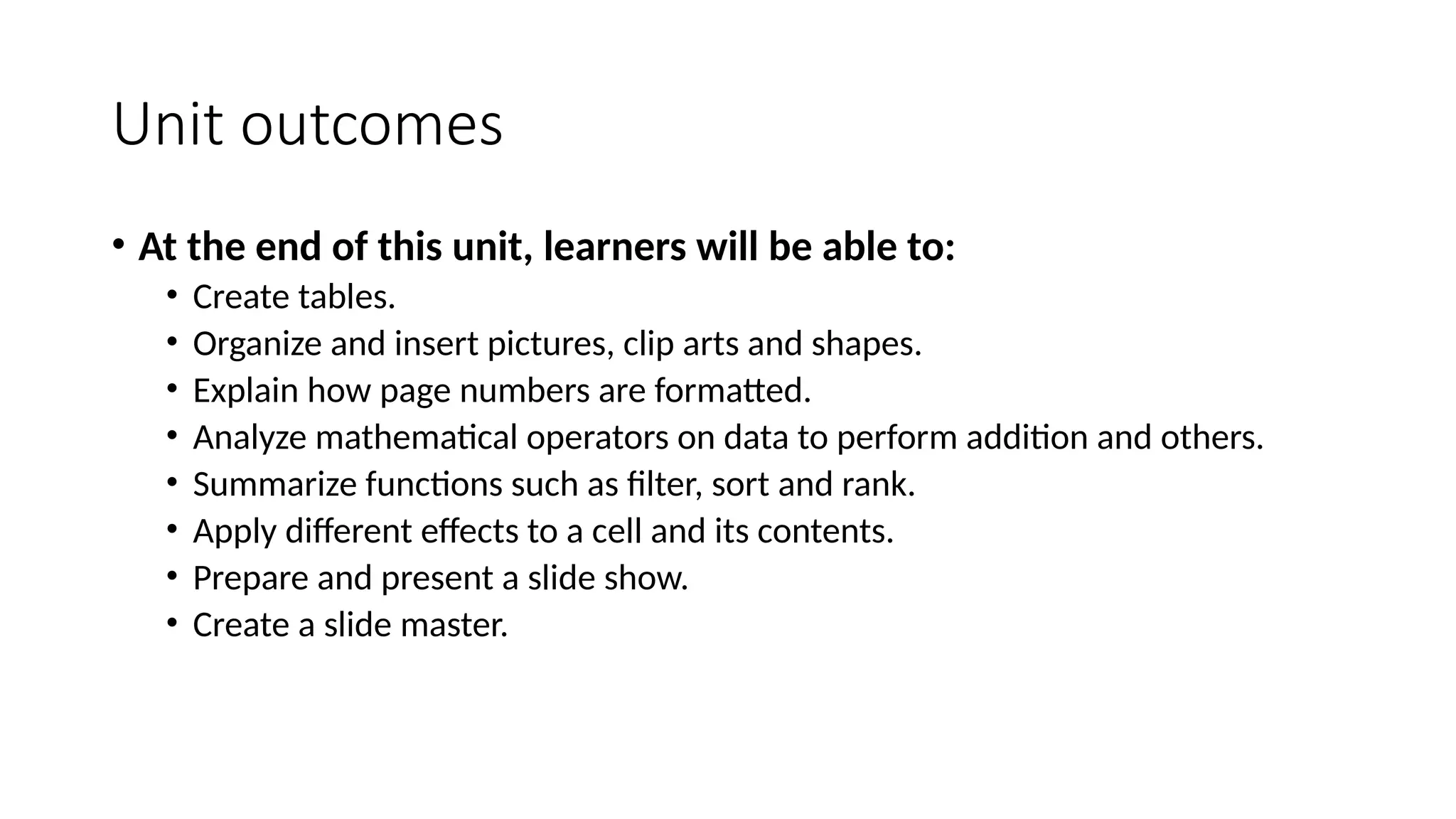Unit outcomes
• At the end of this unit, learners will be able to:
• Create tables.
• Organize and insert pictures, clip arts and shapes.
• Explain how page numbers are formatted.
• Analyze mathematical operators on data to perform addition and others.
• Summarize functions such as filter, sort and rank.
• Apply different effects to a cell and its contents.
• Prepare and present a slide show.
• Create a slide master.
 