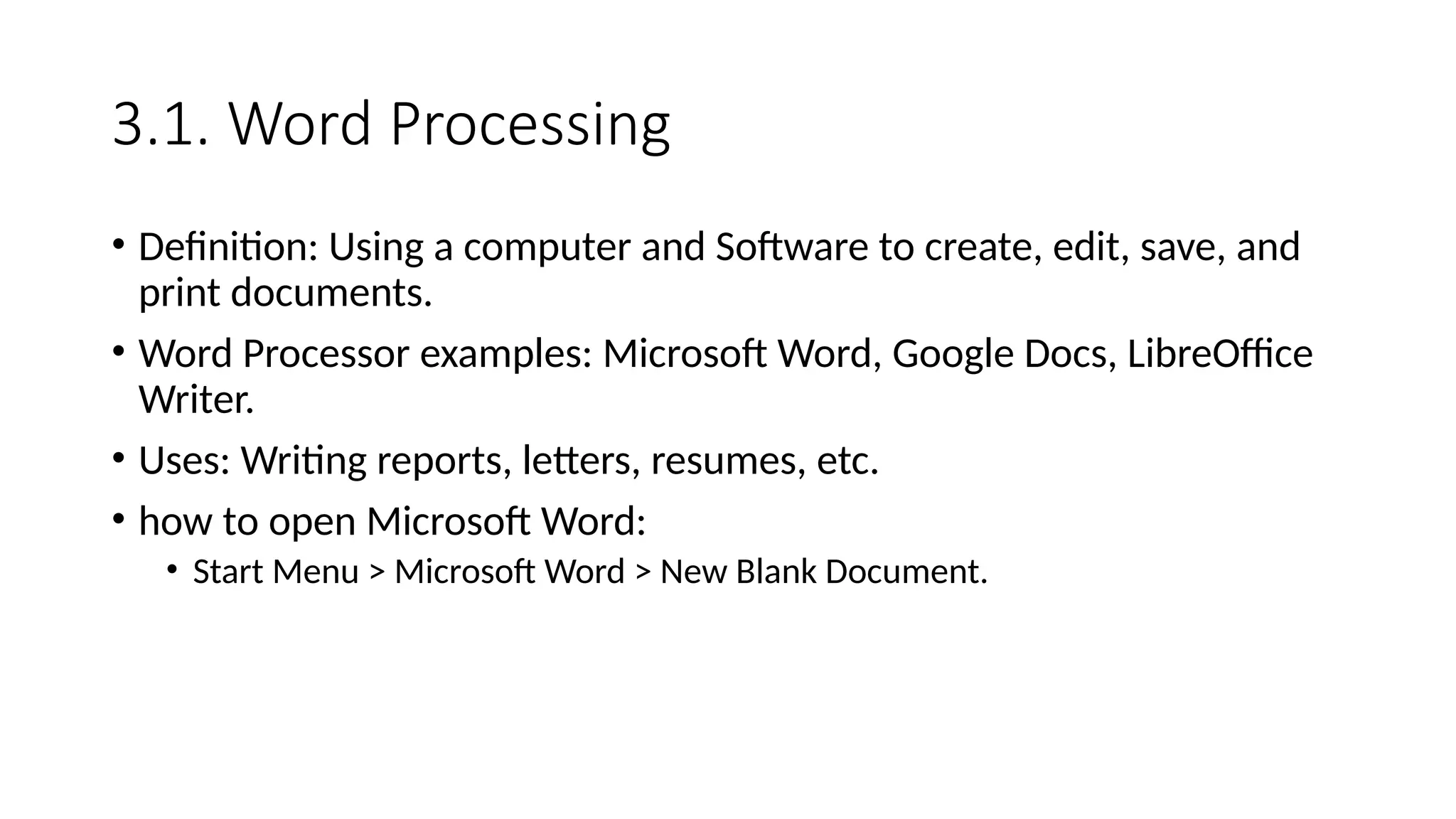 3.1. Word Processing
• Definition: Using a computer and Software to create, edit, save, and
print documents.
• Word Processor examples: Microsoft Word, Google Docs, LibreOffice
Writer.
• Uses: Writing reports, letters, resumes, etc.
• how to open Microsoft Word:
• Start Menu > Microsoft Word > New Blank Document.
 