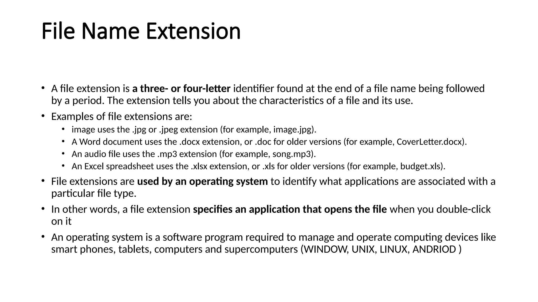 File Name Extension
• A file extension is a three- or four-letter identifier found at the end of a file name being followed
by a period. The extension tells you about the characteristics of a file and its use.
• Examples of file extensions are:
• image uses the .jpg or .jpeg extension (for example, image.jpg).
• A Word document uses the .docx extension, or .doc for older versions (for example, CoverLetter.docx).
• An audio file uses the .mp3 extension (for example, song.mp3).
• An Excel spreadsheet uses the .xlsx extension, or .xls for older versions (for example, budget.xls).
• File extensions are used by an operating system to identify what applications are associated with a
particular file type.
• In other words, a file extension specifies an application that opens the file when you double-click
on it
• An operating system is a software program required to manage and operate computing devices like
smart phones, tablets, computers and supercomputers (WINDOW, UNIX, LINUX, ANDRIOD )
 