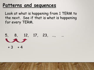 Patterns and sequences
Look at what is happening from 1 TERM to
the next. See if that is what is happening
for every TERM.
5, 8, 12, 17, 23, …, …
+ 3 + 4
 
