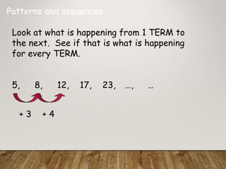 Patterns and sequences
Look at what is happening from 1 TERM to
the next. See if that is what is happening
for every TERM.
5, 8, 12, 17, 23, …, …
+ 3 + 4
 