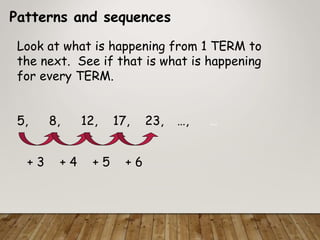 Patterns and sequences
Look at what is happening from 1 TERM to
the next. See if that is what is happening
for every TERM.
5, 8, 12, 17, 23, …, …
+ 3 + 4 + 5 + 6
 