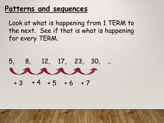 Patterns and sequences
Look at what is happening from 1 TERM to
the next. See if that is what is happening
for every TERM.
5, 8, 12, 17, 23, 30, …
+ 3 + 4 + 5 + 6 + 7
 