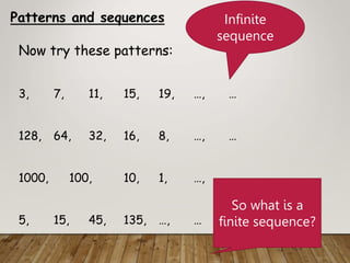 Patterns and sequences
Now try these patterns:
3, 7, 11, 15, 19, …, …
128, 64, 32, 16, 8, …, …
1000, 100, 10, 1, …, …
5, 15, 45, 135, …, …
Infinite
sequence
So what is a
finite sequence?
 