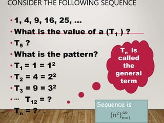 CONSIDER THE FOLLOWING SEQUENCE
• 1, 4, 9, 16, 25, …
• What is the value of a (T1 ) ?
• T5 ?
• What is the pattern?
• T1 = 1 = 12
• T2 = 4 = 22
• T3 = 9 = 32
• … T12 = ?
• Tn = ?
Tn is
called
the
general
term
Sequence is
 