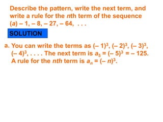 Describe the pattern, write the next term, and
write a rule for the nth term of the sequence
(a) – 1, – 8, – 27, – 64, . . .
SOLUTION
You can write the terms as (– 1)3, (– 2)3, (– 3)3,
(– 4)3, . . . . The next term is a5 = (– 5)3 = – 125.
A rule for the nth term is an = (– n)3.
a.
 