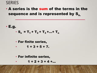 SERIES
• A series is the sum of the terms in the
sequence and is represented by Sn.
• E.g.
• Sn = T1 + T2 + T3 +…+ Tn
• For finite series,
• 1 + 3 + 5 + 7.
• For infinite series,
• 1 + 2 + 3 + 4 +…
 