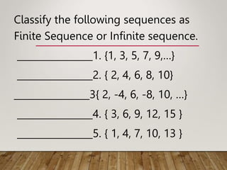Classify the following sequences as
Finite Sequence or Infinite sequence.
________________1. {1, 3, 5, 7, 9,…}
________________2. { 2, 4, 6, 8, 10}
________________3{ 2, -4, 6, -8, 10, …}
________________4. { 3, 6, 9, 12, 15 }
________________5. { 1, 4, 7, 10, 13 }
 