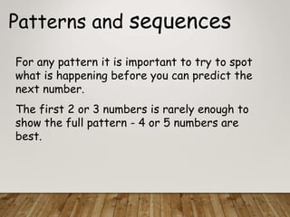 Patterns and sequences
For any pattern it is important to try to spot
what is happening before you can predict the
next number.
The first 2 or 3 numbers is rarely enough to
show the full pattern - 4 or 5 numbers are
best.
 