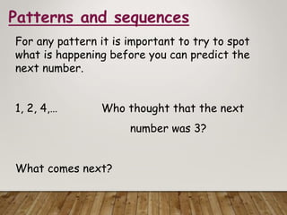 Patterns and sequences
For any pattern it is important to try to spot
what is happening before you can predict the
next number.
1, 2, 4,… Who thought that the next
number was 3?
What comes next?
 