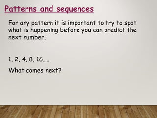 Patterns and sequences
For any pattern it is important to try to spot
what is happening before you can predict the
next number.
1, 2, 4, 8, 16, …
What comes next?
 