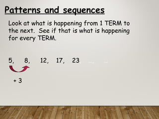 Patterns and sequences
Look at what is happening from 1 TERM to
the next. See if that is what is happening
for every TERM.
5, 8, 12, 17, 23, …, …
+ 3
 
