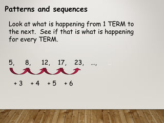Patterns and sequences
Look at what is happening from 1 TERM to
the next. See if that is what is happening
for every TERM.
5, 8, 12, 17, 23, …, …
+ 3 + 4 + 5 + 6
 