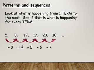 Patterns and sequences
Look at what is happening from 1 TERM to
the next. See if that is what is happening
for every TERM.
5, 8, 12, 17, 23, 30, …
+ 3 + 4 + 5 + 6 + 7
 